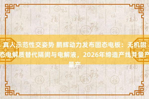 真人示范性交姿势 鹏辉动力发布固态电板：无机固态电解质替代隔阂与电解液，2026年缔造产线并量产
