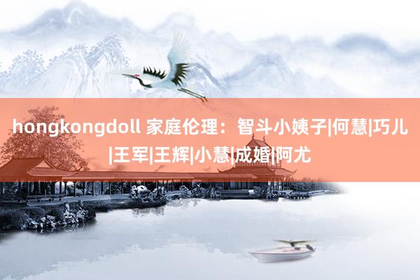 hongkongdoll 家庭伦理：智斗小姨子|何慧|巧儿|王军|王辉|小慧|成婚|阿尤