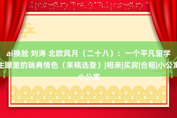 ai换脸 刘涛 北欧风月（二十八）：一个平凡留学生眼里的瑞典情色（来稿选登）|相亲|买房|合租|小公寓