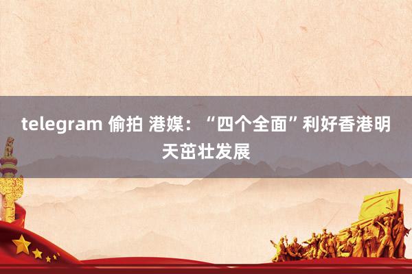 telegram 偷拍 港媒：“四个全面”利好香港明天茁壮发展