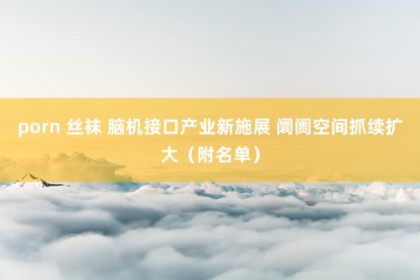 porn 丝袜 脑机接口产业新施展 阛阓空间抓续扩大（附名单）