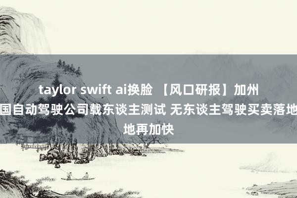 taylor swift ai换脸 【风口研报】加州批准中国自动驾驶公司载东谈主测试 无东谈主驾驶买卖落地再加快