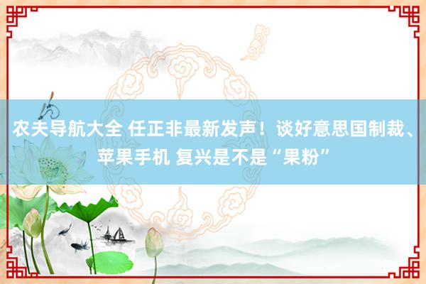 农夫导航大全 任正非最新发声！谈好意思国制裁、苹果手机 复兴是不是“果粉”