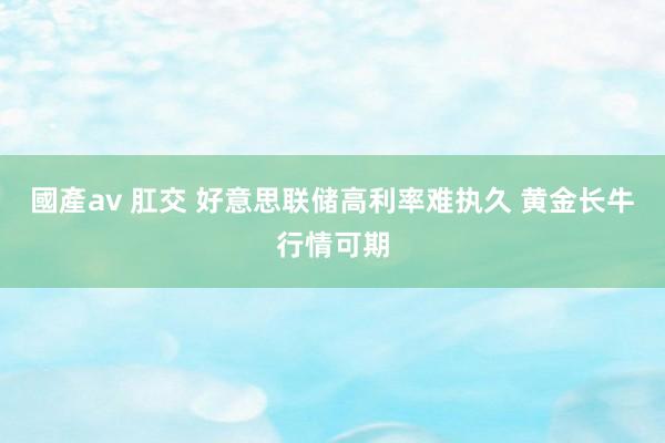 國產av 肛交 好意思联储高利率难执久 黄金长牛行情可期
