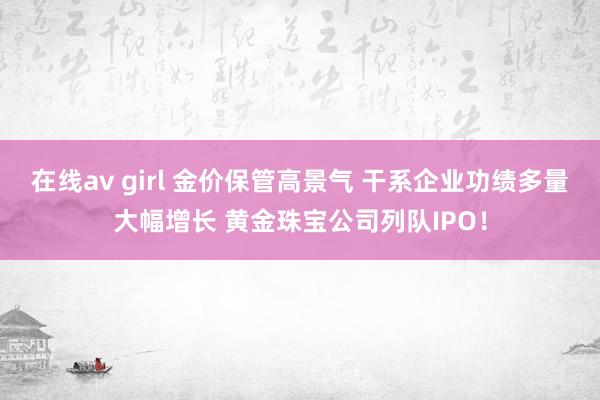 在线av girl 金价保管高景气 干系企业功绩多量大幅增长 黄金珠宝公司列队IPO！