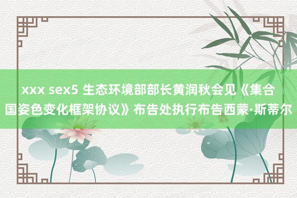 xxx sex5 生态环境部部长黄润秋会见《集合国姿色变化框架协议》布告处执行布告西蒙·斯蒂尔