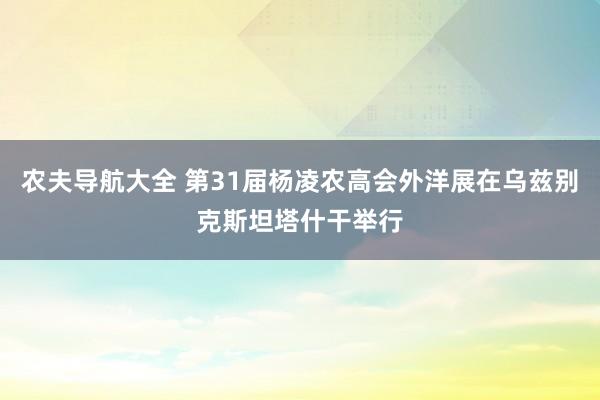 农夫导航大全 第31届杨凌农高会外洋展在乌兹别克斯坦塔什干举行