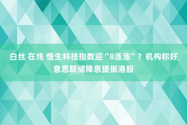 白丝 在线 恒生科技指数迎“8连涨”？机构称好意思联储降息提振港股