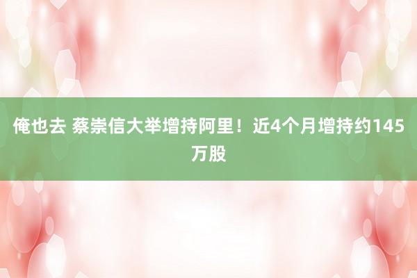 俺也去 蔡崇信大举增持阿里！近4个月增持约145万股