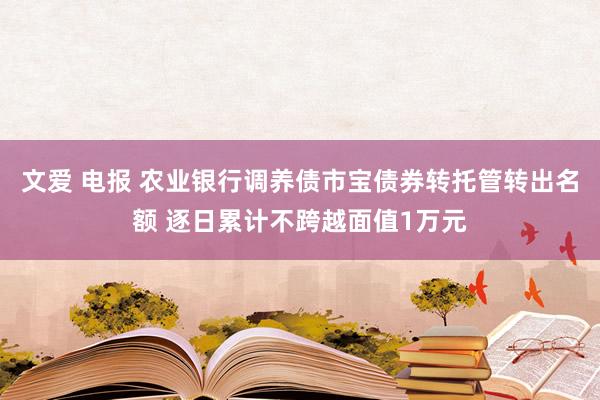 文爱 电报 农业银行调养债市宝债券转托管转出名额 逐日累计不跨越面值1万元