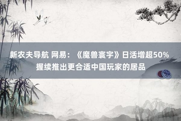 新农夫导航 网易：《魔兽寰宇》日活增超50% 握续推出更合适中国玩家的居品