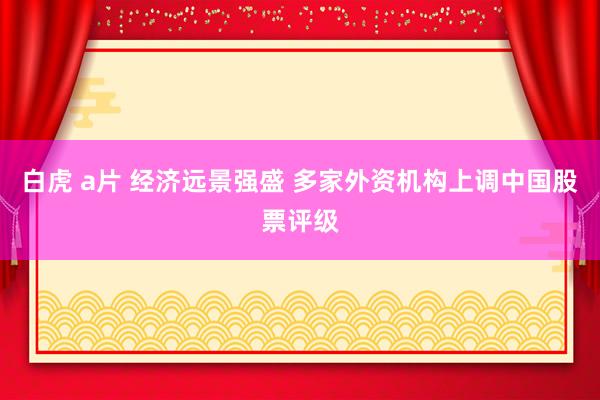 白虎 a片 经济远景强盛 多家外资机构上调中国股票评级