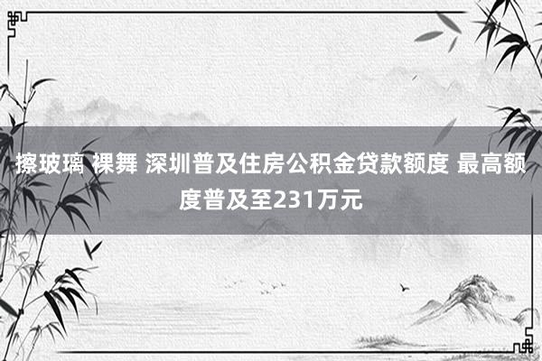 擦玻璃 裸舞 深圳普及住房公积金贷款额度 最高额度普及至231万元