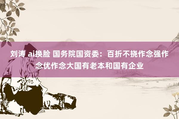 刘涛 ai换脸 国务院国资委：百折不挠作念强作念优作念大国有老本和国有企业