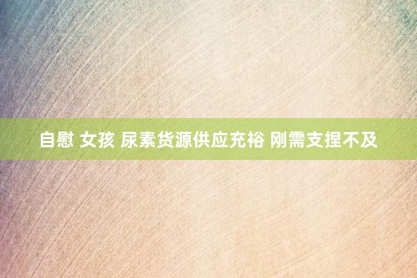 自慰 女孩 尿素货源供应充裕 刚需支捏不及