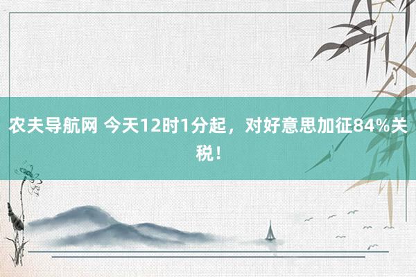 农夫导航网 今天12时1分起，对好意思加征84%关税！