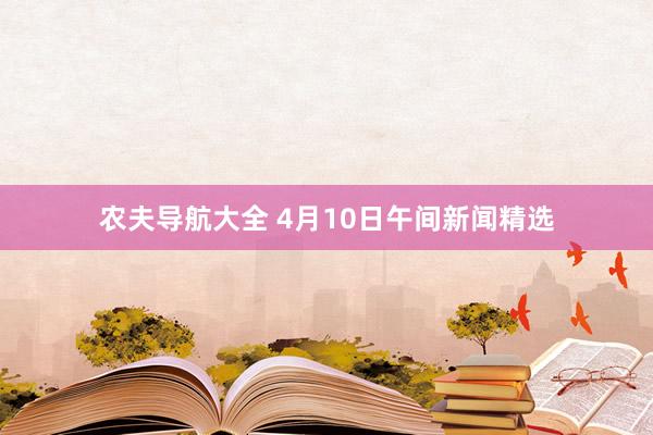 农夫导航大全 4月10日午间新闻精选