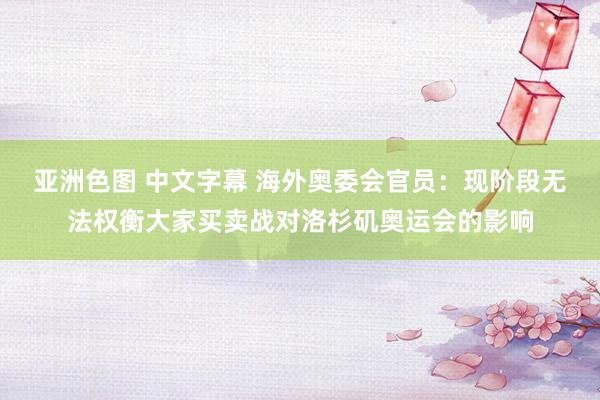 亚洲色图 中文字幕 海外奥委会官员：现阶段无法权衡大家买卖战对洛杉矶奥运会的影响