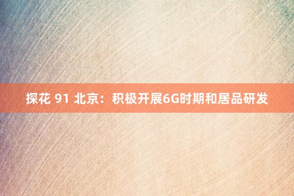 探花 91 北京：积极开展6G时期和居品研发
