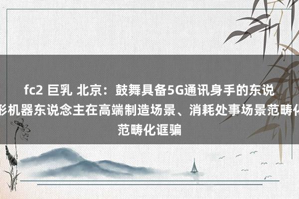 fc2 巨乳 北京：鼓舞具备5G通讯身手的东说念主形机器东说念主在高端制造场景、消耗处事场景范畴化诓骗