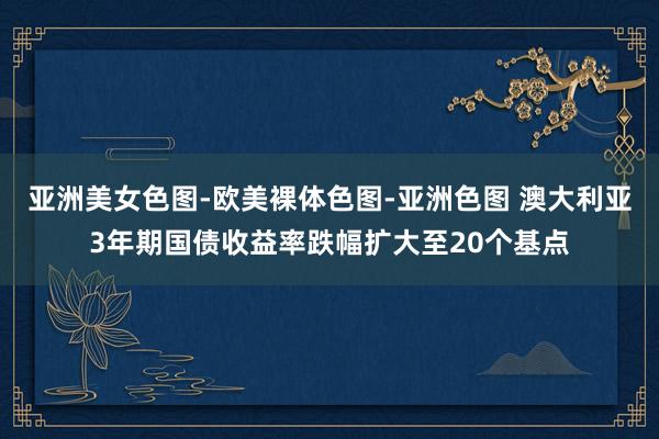 亚洲美女色图-欧美裸体色图-亚洲色图 澳大利亚3年期国债收益率跌幅扩大至20个基点