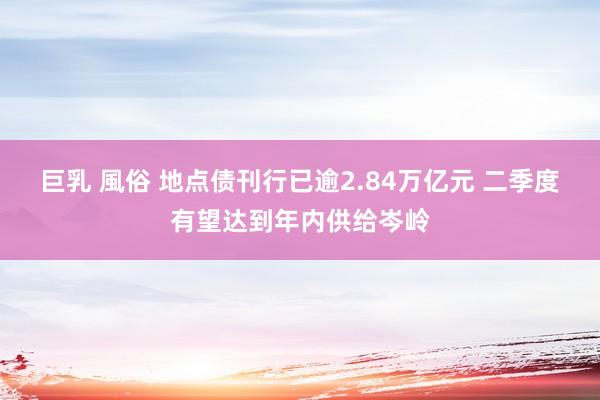 巨乳 風俗 地点债刊行已逾2.84万亿元 二季度有望达到年内供给岑岭