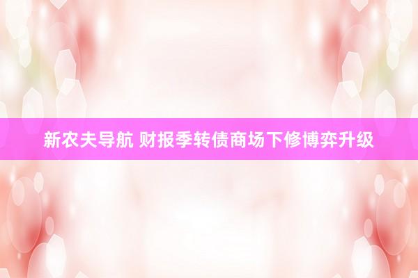 新农夫导航 财报季转债商场下修博弈升级