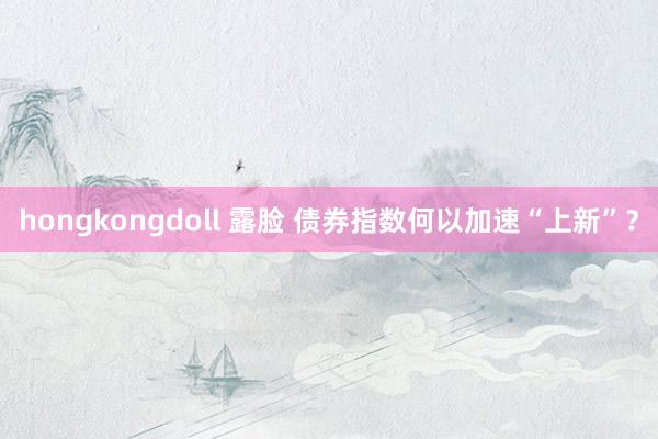 hongkongdoll 露脸 债券指数何以加速“上新”？